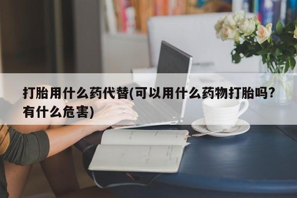 推荐个卖打胎药的联系方式，打胎用什么药代替(可以用什么药物打胎吗?有什么危害)