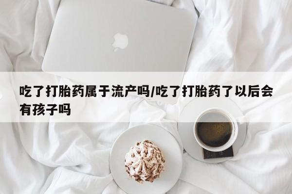 推荐个卖打胎药的联系方式，吃了打胎药属于流产吗/吃了打胎药了以后会有孩子吗