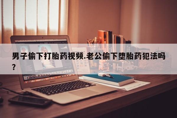 推荐个卖打胎药的联系方式，男子偷下打胎药视频.老公偷下堕胎药犯法吗？