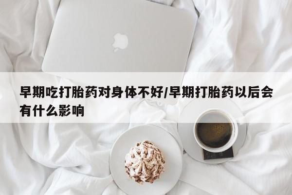 推荐个卖打胎药的联系方式，早期吃打胎药对身体不好/早期打胎药以后会有什么影响