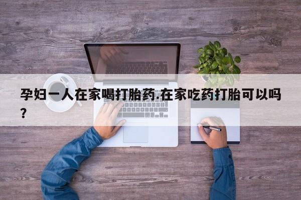 推荐个卖打胎药的联系方式，孕妇一人在家喝打胎药.在家吃药打胎可以吗？