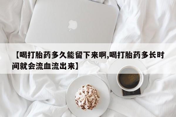 推荐个卖打胎药的联系方式，【喝打胎药多久能留下来啊,喝打胎药多长时间就会流血流出来】