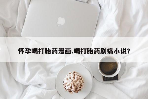 推荐个卖打胎药的联系方式，怀孕喝打胎药漫画.喝打胎药剧痛小说？
