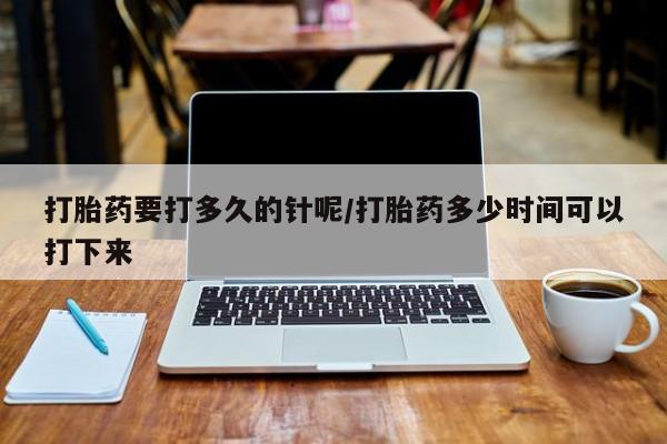 推荐个卖打胎药的联系方式，打胎药要打多久的针呢/打胎药多少时间可以打下来
