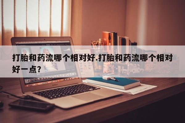 推荐个卖打胎药的联系方式，打胎和药流哪个相对好.打胎和药流哪个相对好一点？