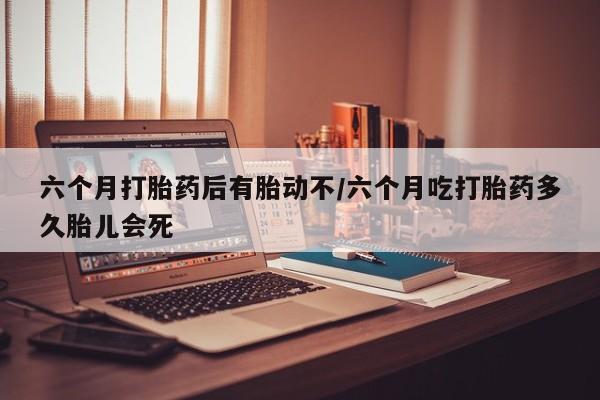推荐个卖打胎药的联系方式，六个月打胎药后有胎动不/六个月吃打胎药多久胎儿会死