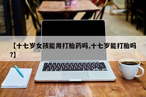推荐个卖打胎药的联系方式，【十七岁女孩能用打胎药吗,十七岁能打胎吗?】