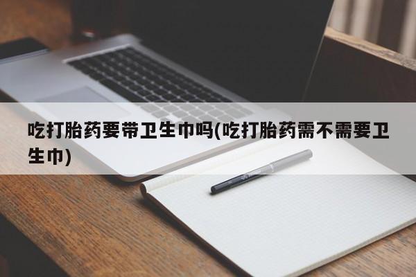 推荐个卖打胎药的联系方式，吃打胎药要带卫生巾吗(吃打胎药需不需要卫生巾)