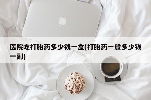 推荐个卖打胎药的联系方式，医院吃打胎药多少钱一盒(打胎药一般多少钱一副)
