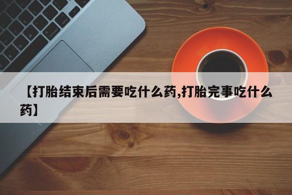 推荐个卖打胎药的联系方式，【打胎结束后需要吃什么药,打胎完事吃什么药】