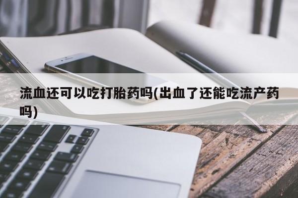 推荐个卖打胎药的联系方式，流血还可以吃打胎药吗(出血了还能吃流产药吗)