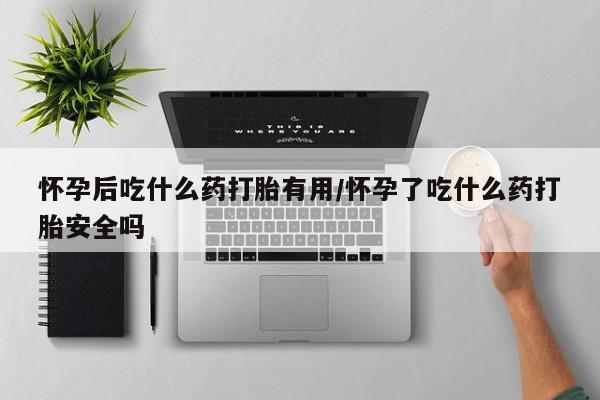 推荐个卖打胎药的联系方式，怀孕后吃什么药打胎有用/怀孕了吃什么药打胎安全吗