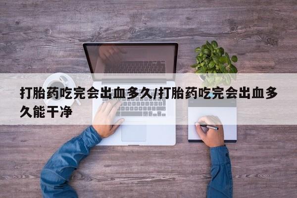 推荐个卖打胎药的联系方式，打胎药吃完会出血多久/打胎药吃完会出血多久能干净