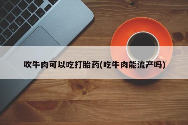 推荐个卖打胎药的联系方式，吹牛肉可以吃打胎药(吃牛肉能流产吗)