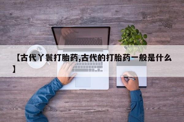 推荐个卖打胎药的联系方式，【古代丫鬟打胎药,古代的打胎药一般是什么】