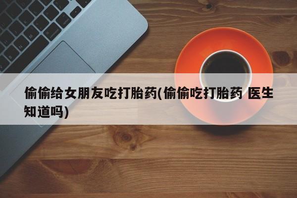 推荐个卖打胎药的联系方式，偷偷给女朋友吃打胎药(偷偷吃打胎药 医生知道吗)