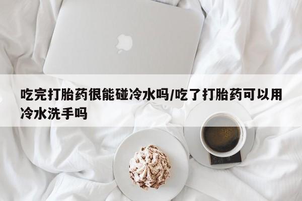 推荐个卖打胎药的联系方式，吃完打胎药很能碰冷水吗/吃了打胎药可以用冷水洗手吗
