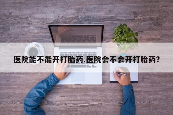 推荐个卖打胎药的联系方式，医院能不能开打胎药.医院会不会开打胎药？