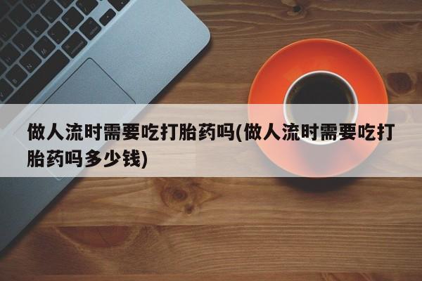 推荐个卖打胎药的联系方式，做人流时需要吃打胎药吗(做人流时需要吃打胎药吗多少钱)