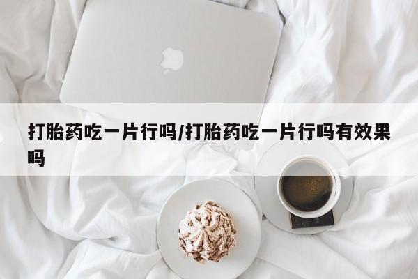 推荐个卖打胎药的联系方式，打胎药吃一片行吗/打胎药吃一片行吗有效果吗