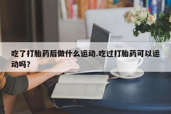 推荐个卖打胎药的联系方式，吃了打胎药后做什么运动.吃过打胎药可以运动吗？