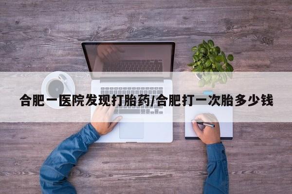 推荐个卖打胎药的联系方式，合肥一医院发现打胎药/合肥打一次胎多少钱
