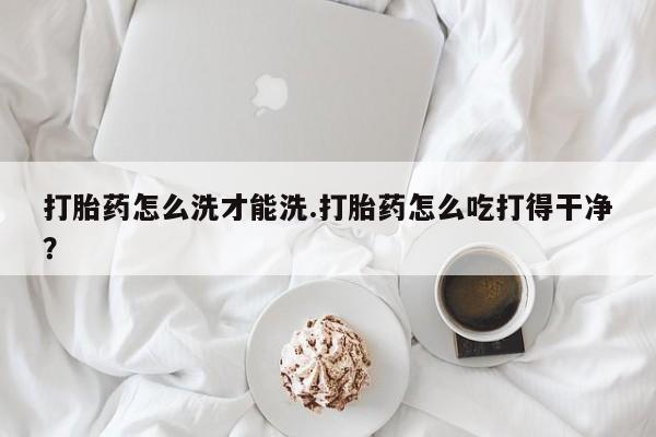 推荐个卖打胎药的联系方式，打胎药怎么洗才能洗.打胎药怎么吃打得干净？