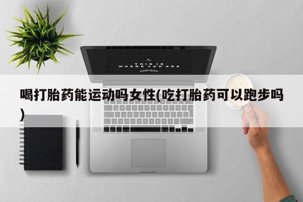 推荐个卖打胎药的联系方式，喝打胎药能运动吗女性(吃打胎药可以跑步吗)